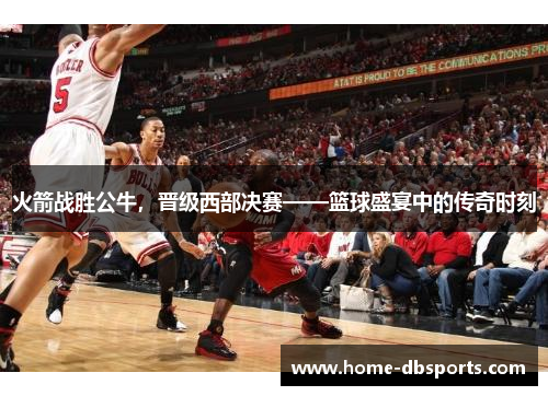 火箭战胜公牛，晋级西部决赛——篮球盛宴中的传奇时刻