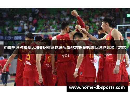 中国男篮对阵澳大利亚职业篮球联队激烈对决 展现国际篮球高水平对抗